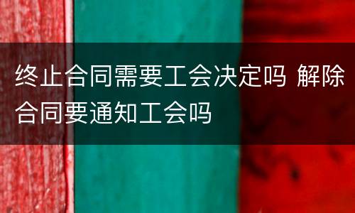 终止合同需要工会决定吗 解除合同要通知工会吗