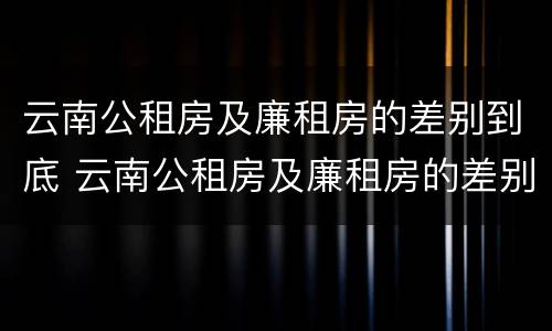 云南公租房及廉租房的差别到底 云南公租房及廉租房的差别到底有多大
