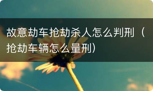 故意劫车抢劫杀人怎么判刑（抢劫车辆怎么量刑）