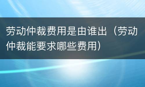 劳动仲裁费用是由谁出（劳动仲裁能要求哪些费用）