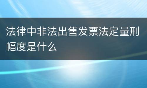 法律中非法出售发票法定量刑幅度是什么