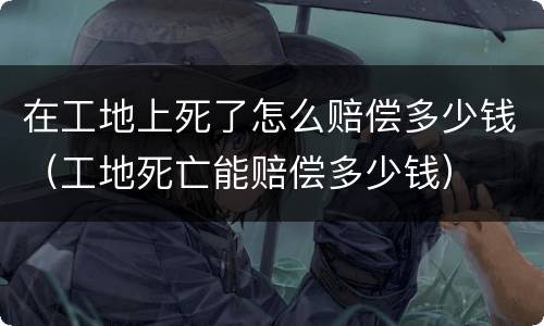 在工地上死了怎么赔偿多少钱（工地死亡能赔偿多少钱）