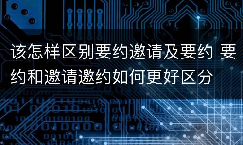 该怎样区别要约邀请及要约 要约和邀请邀约如何更好区分