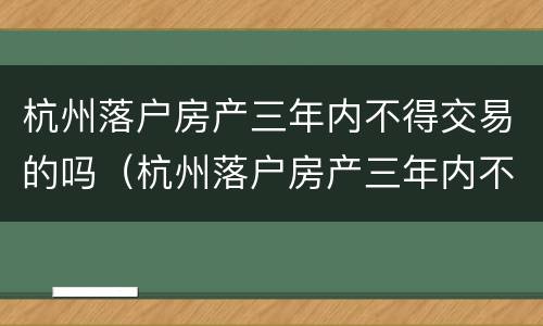 杭州落户房产三年内不得交易的吗（杭州落户房产三年内不得交易的吗知乎）
