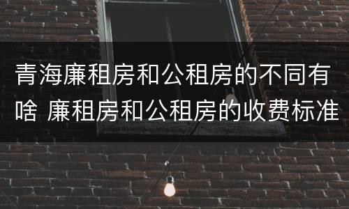 青海廉租房和公租房的不同有啥 廉租房和公租房的收费标准