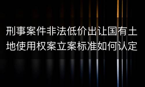 刑事案件非法低价出让国有土地使用权案立案标准如何认定