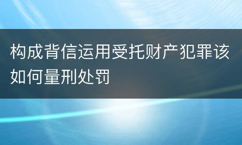 构成背信运用受托财产犯罪该如何量刑处罚