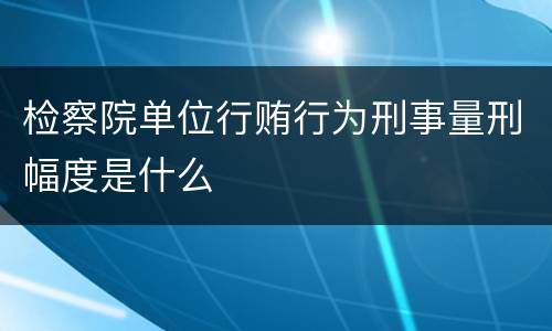 检察院单位行贿行为刑事量刑幅度是什么