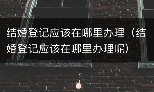 结婚登记应该在哪里办理（结婚登记应该在哪里办理呢）