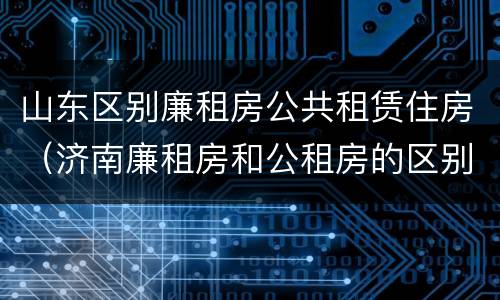 山东区别廉租房公共租赁住房（济南廉租房和公租房的区别）