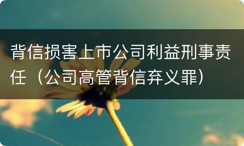 背信损害上市公司利益刑事责任（公司高管背信弃义罪）