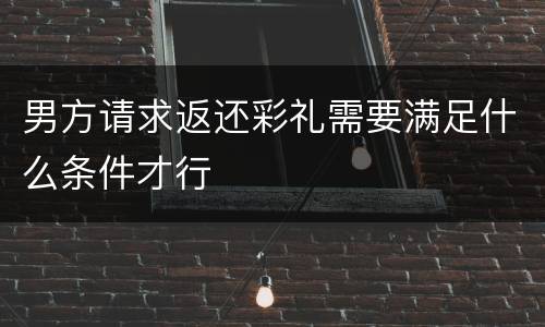 男方请求返还彩礼需要满足什么条件才行