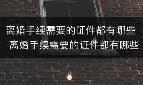离婚手续需要的证件都有哪些 离婚手续需要的证件都有哪些内容