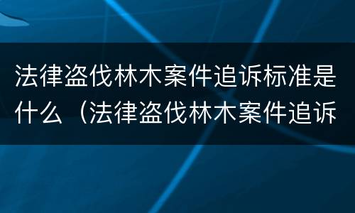 法律盗伐林木案件追诉标准是什么（法律盗伐林木案件追诉标准是什么意思）