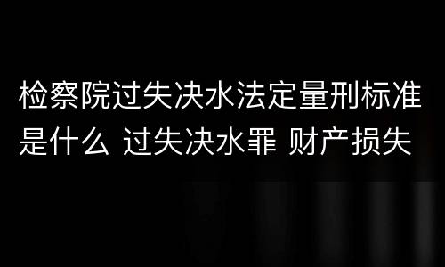 检察院过失决水法定量刑标准是什么 过失决水罪 财产损失标准