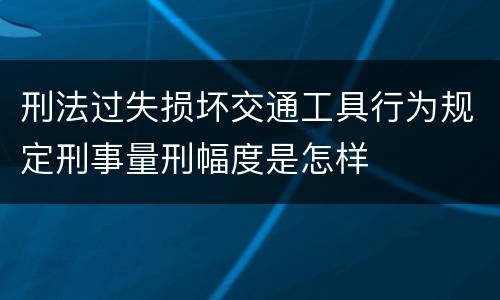 刑法过失损坏交通工具行为规定刑事量刑幅度是怎样