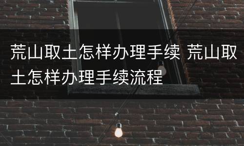 荒山取土怎样办理手续 荒山取土怎样办理手续流程