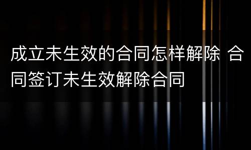 成立未生效的合同怎样解除 合同签订未生效解除合同