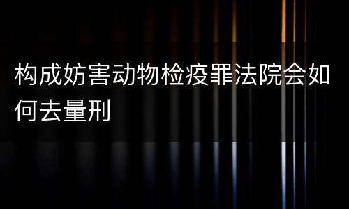 构成妨害动物检疫罪法院会如何去量刑