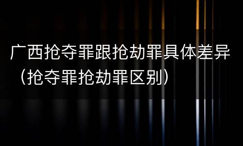 广西抢夺罪跟抢劫罪具体差异（抢夺罪抢劫罪区别）