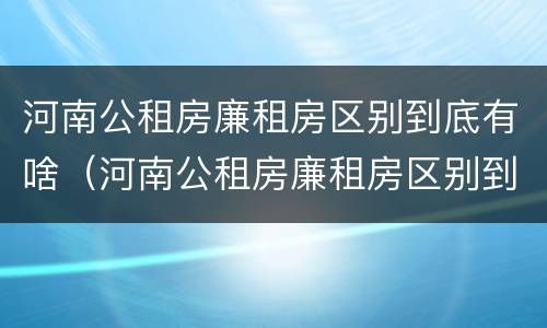 河南公租房廉租房区别到底有啥（河南公租房廉租房区别到底有啥不同）
