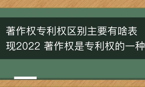 著作权专利权区别主要有啥表现2022 著作权是专利权的一种吗