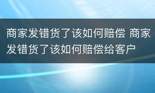 商家发错货了该如何赔偿 商家发错货了该如何赔偿给客户