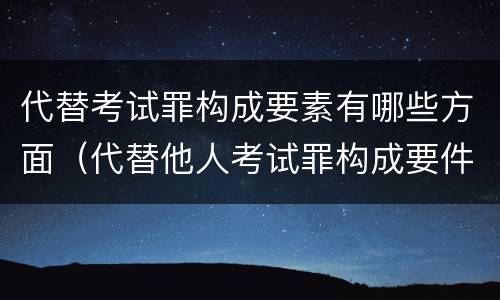 代替考试罪构成要素有哪些方面（代替他人考试罪构成要件有何规定）