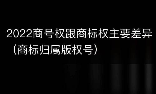 2022商号权跟商标权主要差异（商标归属版权号）