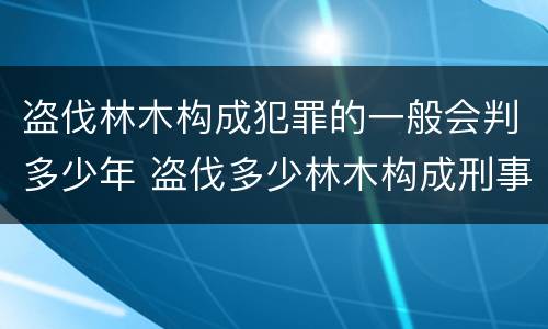 盗伐林木构成犯罪的一般会判多少年 盗伐多少林木构成刑事犯罪