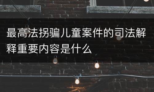 最高法拐骗儿童案件的司法解释重要内容是什么
