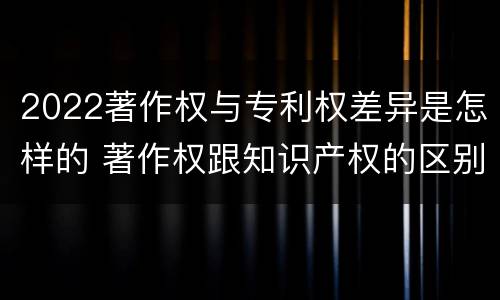 2022著作权与专利权差异是怎样的 著作权跟知识产权的区别