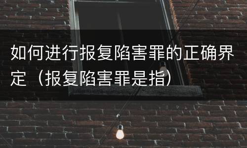 如何进行报复陷害罪的正确界定（报复陷害罪是指）