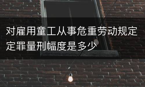 对雇用童工从事危重劳动规定定罪量刑幅度是多少