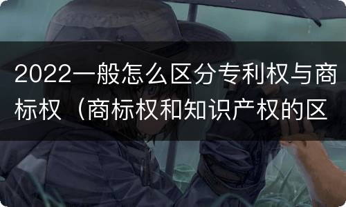 2022一般怎么区分专利权与商标权（商标权和知识产权的区别）