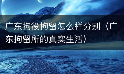 广东拘役拘留怎么样分别（广东拘留所的真实生活）