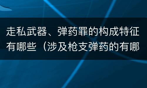 走私武器、弹药罪的构成特征有哪些（涉及枪支弹药的有哪些罪）