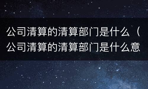 公司清算的清算部门是什么（公司清算的清算部门是什么意思）