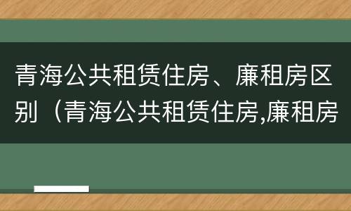 青海公共租赁住房、廉租房区别（青海公共租赁住房,廉租房区别在哪）