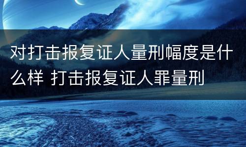 对打击报复证人量刑幅度是什么样 打击报复证人罪量刑