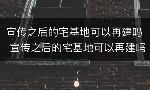 宣传之后的宅基地可以再建吗 宣传之后的宅基地可以再建吗为什么