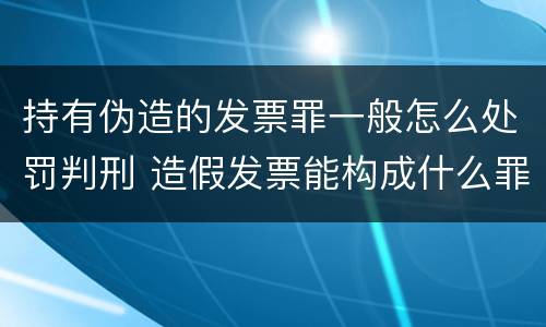 持有伪造的发票罪一般怎么处罚判刑 造假发票能构成什么罪