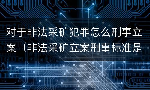 对于非法采矿犯罪怎么刑事立案（非法采矿立案刑事标准是什么）