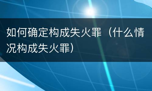 如何确定构成失火罪（什么情况构成失火罪）