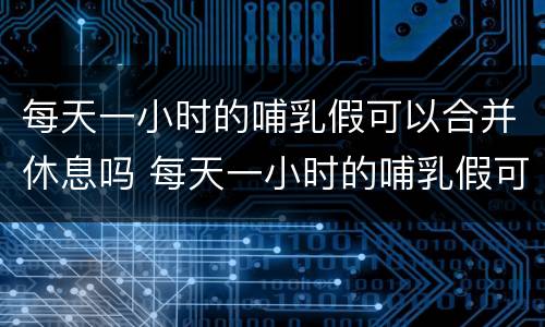 每天一小时的哺乳假可以合并休息吗 每天一小时的哺乳假可以一起休吗