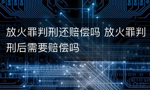 放火罪判刑还赔偿吗 放火罪判刑后需要赔偿吗