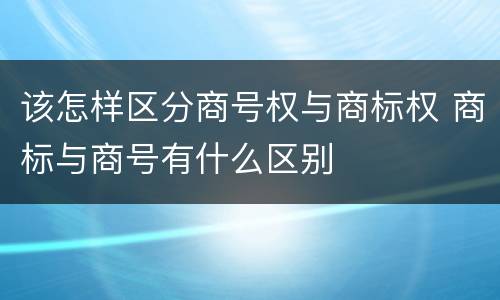 该怎样区分商号权与商标权 商标与商号有什么区别