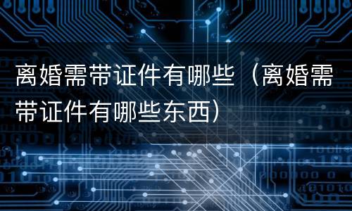 离婚需带证件有哪些（离婚需带证件有哪些东西）