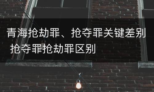 青海抢劫罪、抢夺罪关键差别 抢夺罪抢劫罪区别