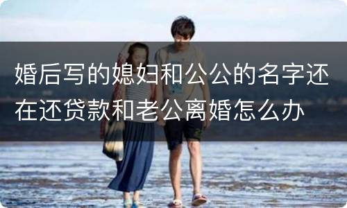 婚后写的媳妇和公公的名字还在还贷款和老公离婚怎么办